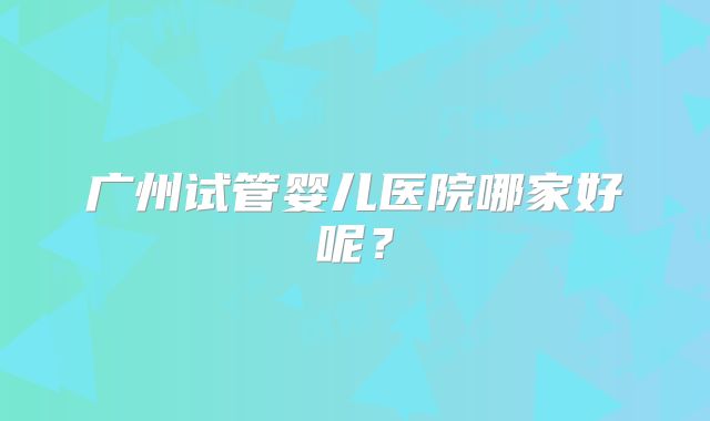 广州试管婴儿医院哪家好呢？