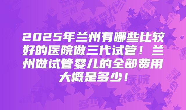 2025年兰州有哪些比较好的医院做三代试管!兰州做试管婴儿的全部费用大概是多少!