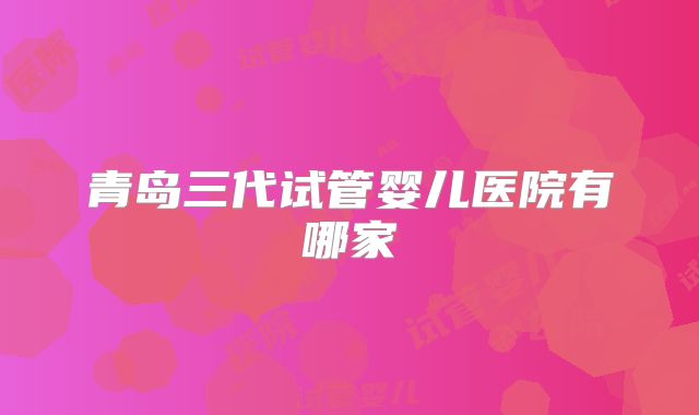 青岛三代试管婴儿医院有哪家