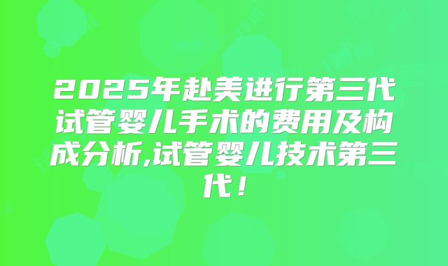 2025年赴美进行第三代试管婴儿手术的费用及构成分析,试管婴儿技术第三代！