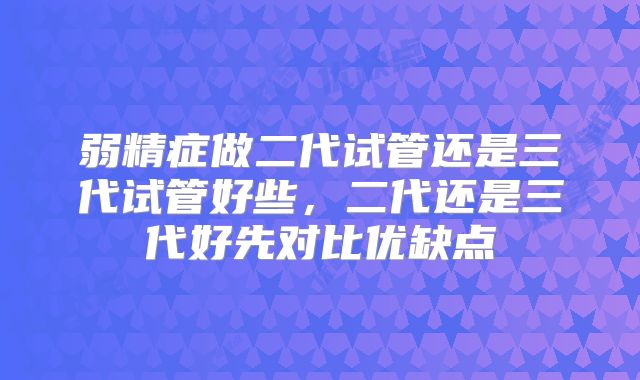 弱精症做二代试管还是三代试管好些，二代还是三代好先对比优缺点