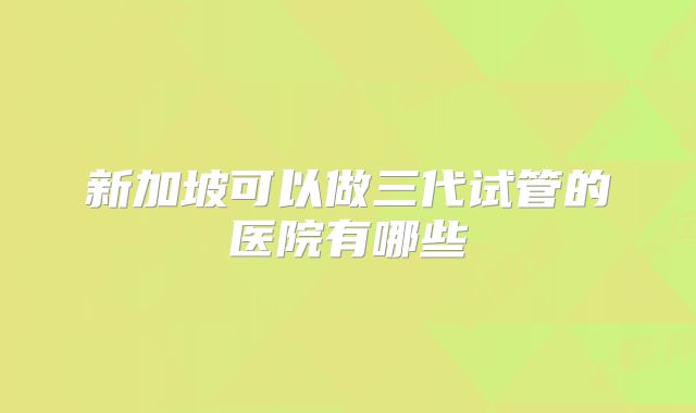 新加坡可以做三代试管的医院有哪些