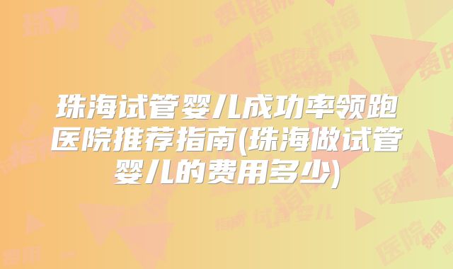 珠海试管婴儿成功率领跑医院推荐指南(珠海做试管婴儿的费用多少)