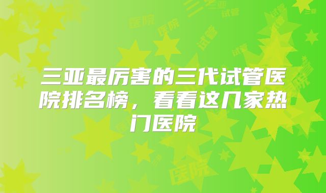 三亚最厉害的三代试管医院排名榜，看看这几家热门医院