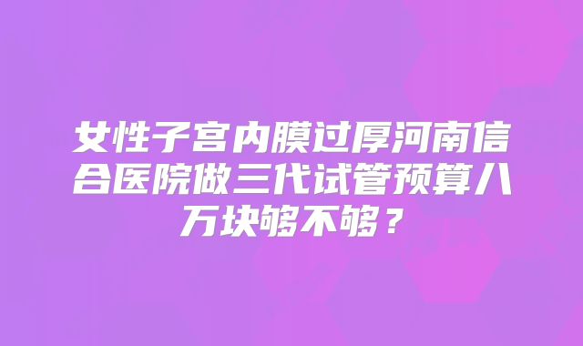 女性子宫内膜过厚河南信合医院做三代试管预算八万块够不够?