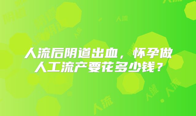 人流后阴道出血，怀孕做人工流产要花多少钱？