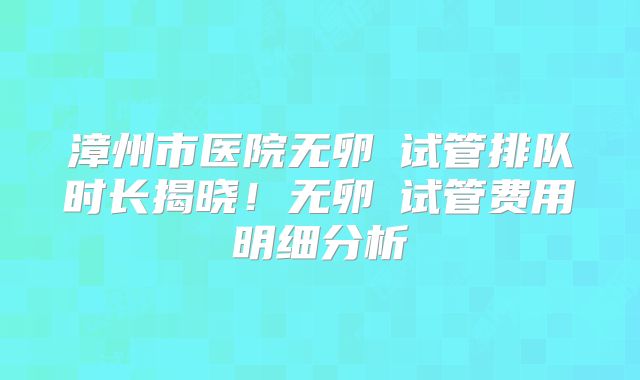 漳州市医院无卵�试管排队时长揭晓!无卵�试管费用明细分析