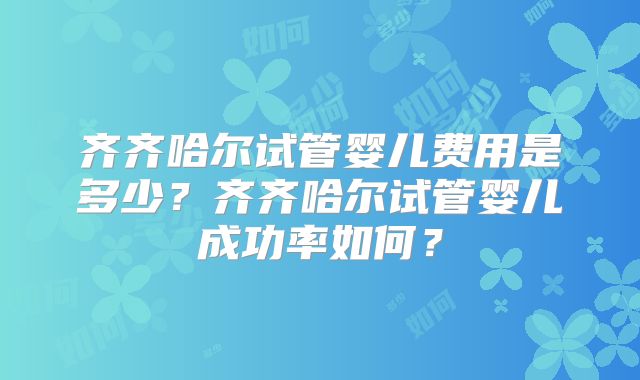 齐齐哈尔试管婴儿费用是多少？齐齐哈尔试管婴儿成功率如何？