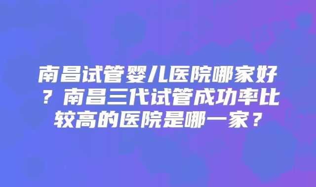 南昌试管婴儿医院哪家好？南昌三代试管成功率比较高的医院是哪一家？