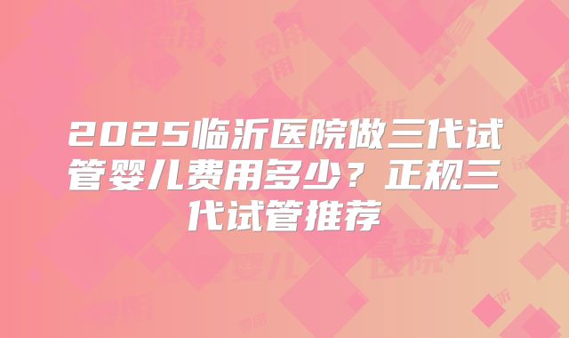 2025临沂医院做三代试管婴儿费用多少？正规三代试管推荐