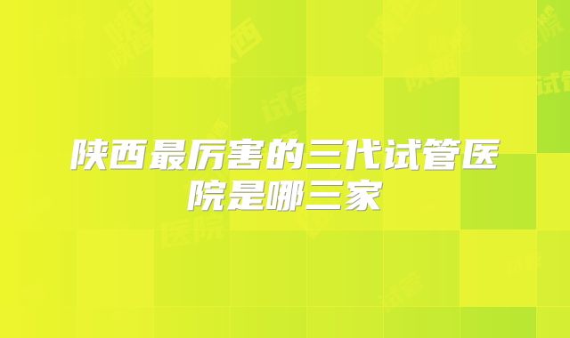 陕西最厉害的三代试管医院是哪三家