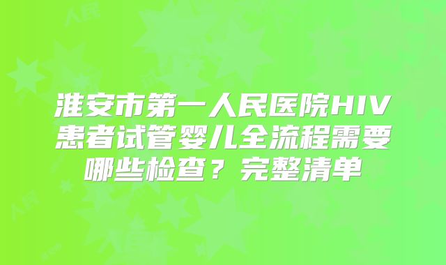 淮安市第一人民医院HIV患者试管婴儿全流程需要哪些检查？完整清单