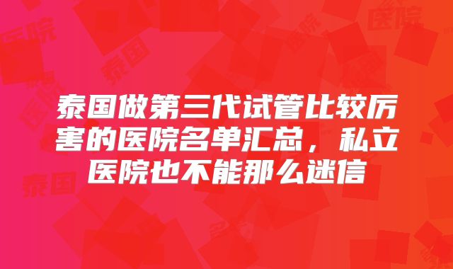 泰国做第三代试管比较厉害的医院名单汇总，私立医院也不能那么迷信