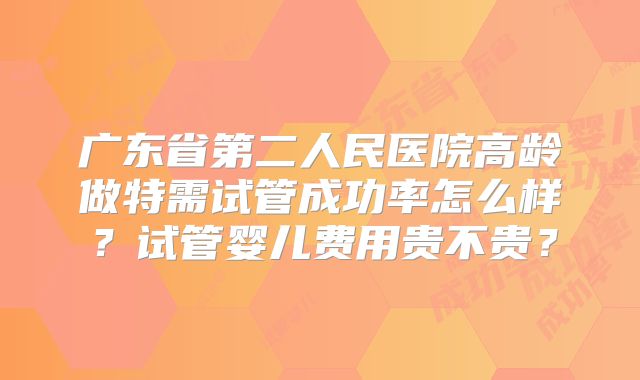 广东省第二人民医院高龄做特需试管成功率怎么样？试管婴儿费用贵不贵？