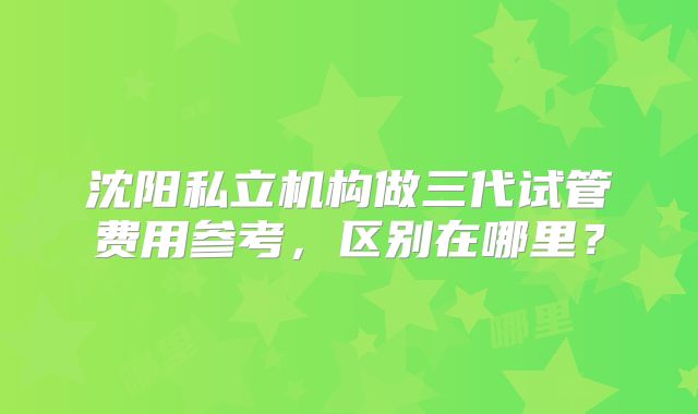 沈阳私立机构做三代试管费用参考，区别在哪里？