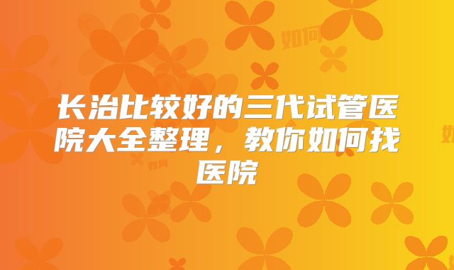 长治比较好的三代试管医院大全整理，教你如何找医院