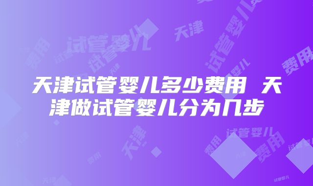 天津试管婴儿多少费用 天津做试管婴儿分为几步