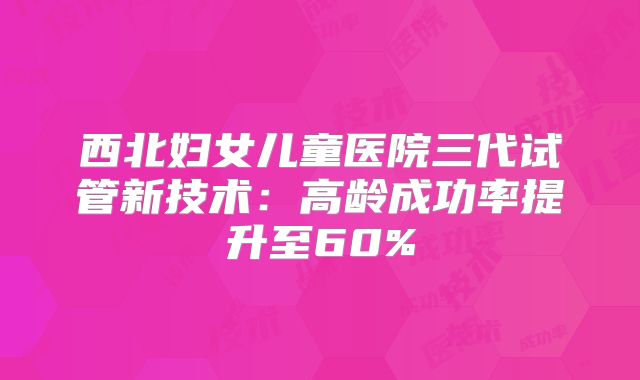 西北妇女儿童医院三代试管新技术：高龄成功率提升至60%