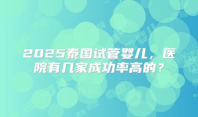 2025泰国试管婴儿,医院有几家成功率高的?