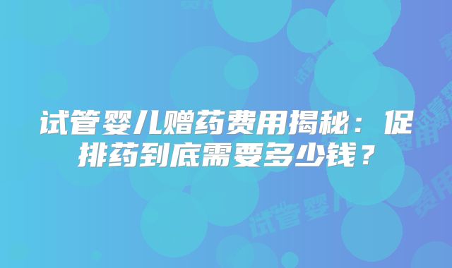 试管婴儿赠药费用揭秘:促排药到底需要多少钱?