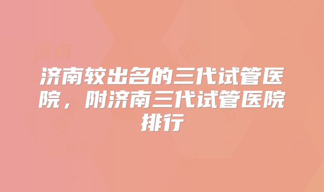 济南较出名的三代试管医院,附济南三代试管医院排行