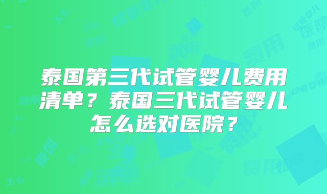 泰国第三代试管婴儿费用清单？泰国三代试管婴儿怎么选对医院？