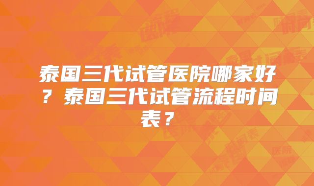 泰国三代试管医院哪家好？泰国三代试管流程时间表？