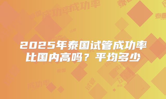 2025年泰国试管成功率比国内高吗？平均多少