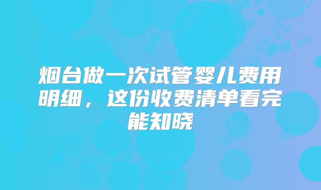 烟台做一次试管婴儿费用明细，这份收费清单看完能知晓