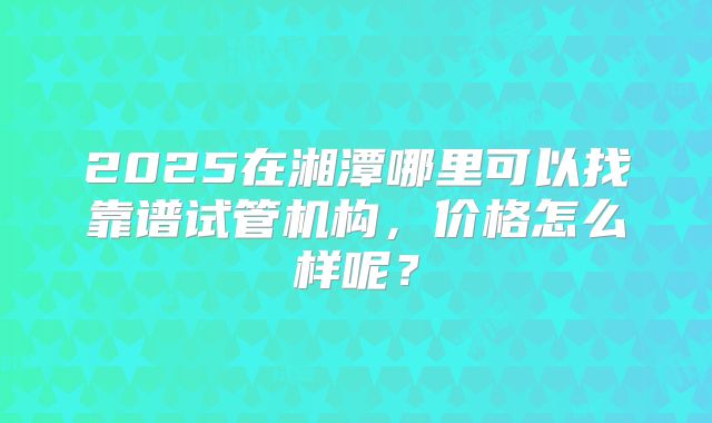 2025在湘潭哪里可以找靠谱试管机构，价格怎么样呢？