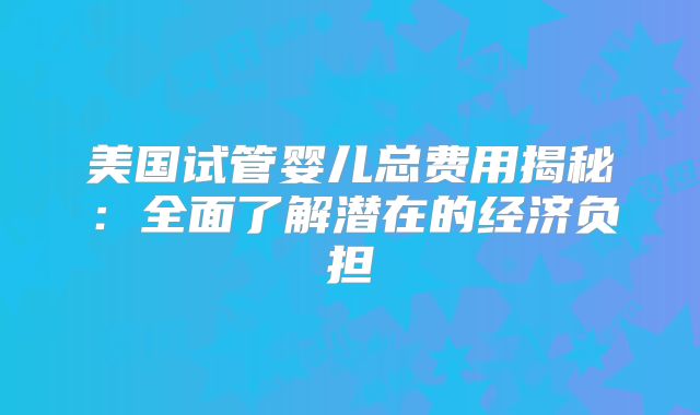 美国试管婴儿总费用揭秘：全面了解潜在的经济负担