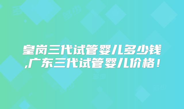 皇岗三代试管婴儿多少钱,广东三代试管婴儿价格！