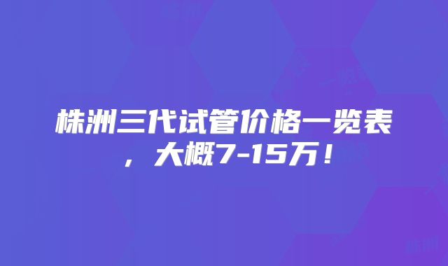株洲三代试管价格一览表，大概7-15万！