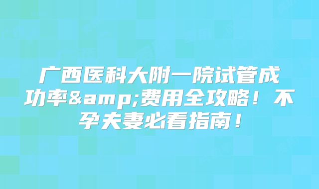 广西医科大附一院试管成功率&费用全攻略！不孕夫妻必看指南！
