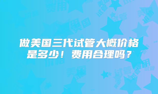 做美国三代试管大概价格是多少!费用合理吗?