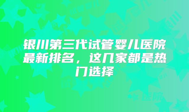 银川第三代试管婴儿医院最新排名,这几家都是热门选择