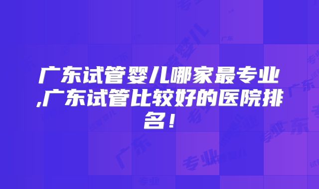 广东试管婴儿哪家最专业,广东试管比较好的医院排名!