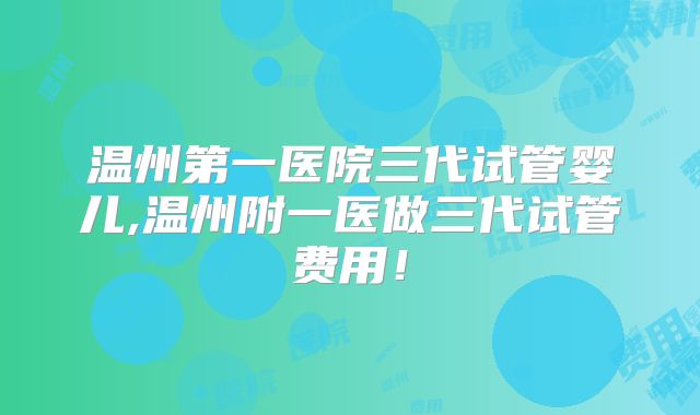 温州第一医院三代试管婴儿,温州附一医做三代试管费用！