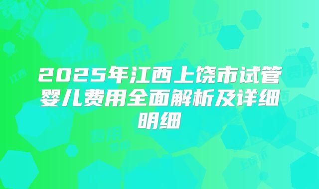 2025年江西上饶市试管婴儿费用全面解析及详细明细