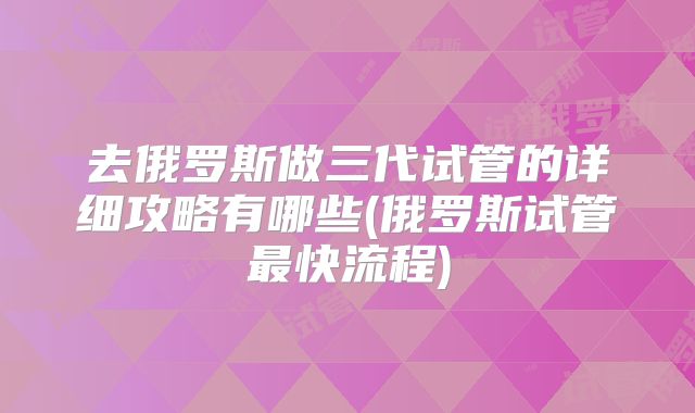 去俄罗斯做三代试管的详细攻略有哪些(俄罗斯试管最快流程)