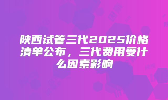 陕西试管三代2025价格清单公布，三代费用受什么因素影响