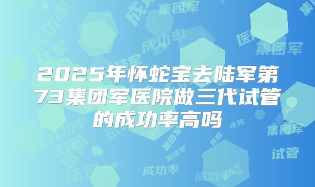 2025年怀蛇宝去陆军第73集团军医院做三代试管的成功率高吗