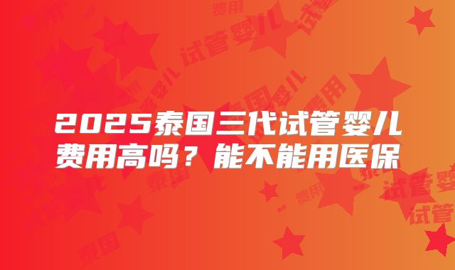 2025泰国三代试管婴儿费用高吗？能不能用医保