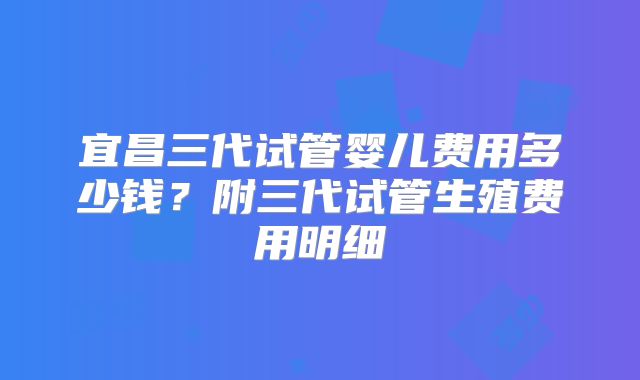 宜昌三代试管婴儿费用多少钱？附三代试管生殖费用明细