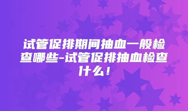 试管促排期间抽血一般检查哪些-试管促排抽血检查什么！