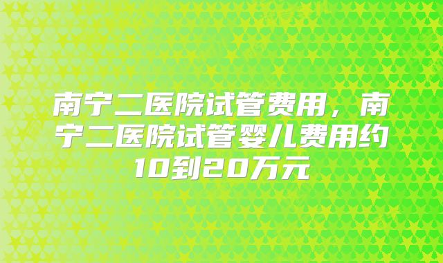 南宁二医院试管费用，南宁二医院试管婴儿费用约10到20万元