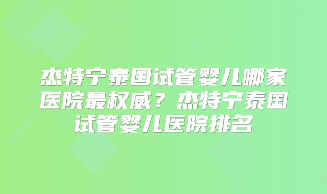 杰特宁泰国试管婴儿哪家医院最权威？杰特宁泰国试管婴儿医院排名