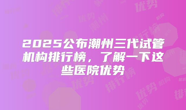 2025公布潮州三代试管机构排行榜，了解一下这些医院优势