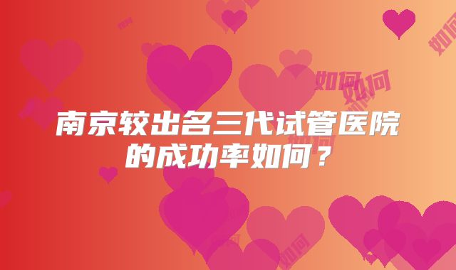 南京较出名三代试管医院的成功率如何?