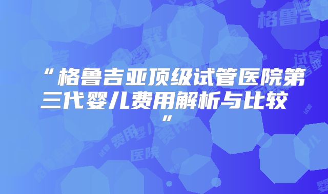 “格鲁吉亚顶级试管医院第三代婴儿费用解析与比较”